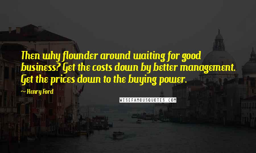 Henry Ford Quotes: Then why flounder around waiting for good business? Get the costs down by better management. Get the prices down to the buying power.