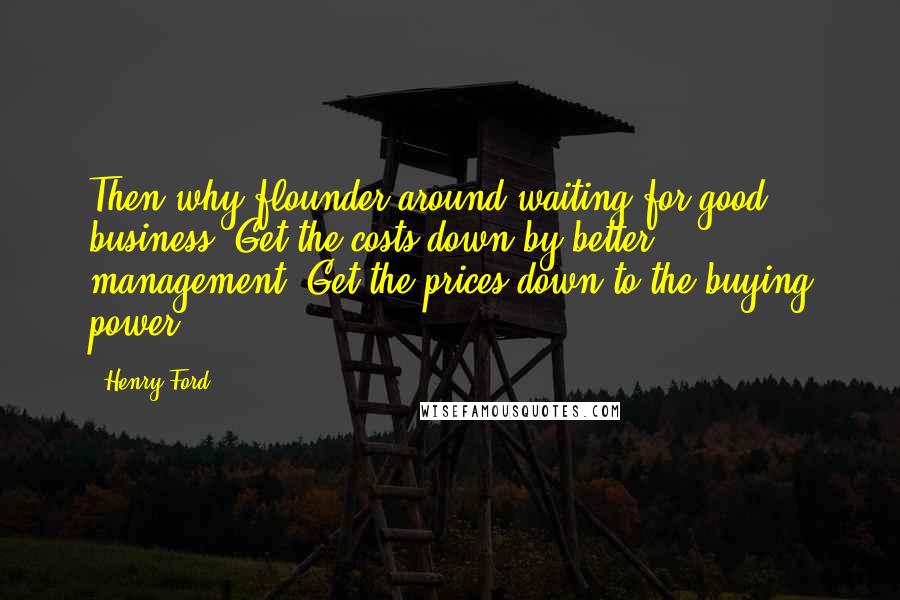 Henry Ford Quotes: Then why flounder around waiting for good business? Get the costs down by better management. Get the prices down to the buying power.