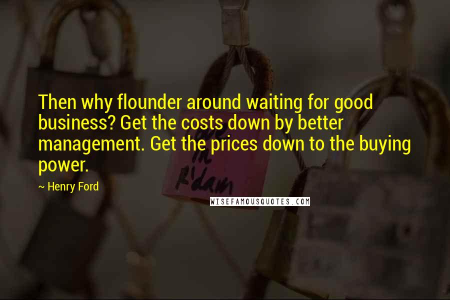 Henry Ford Quotes: Then why flounder around waiting for good business? Get the costs down by better management. Get the prices down to the buying power.