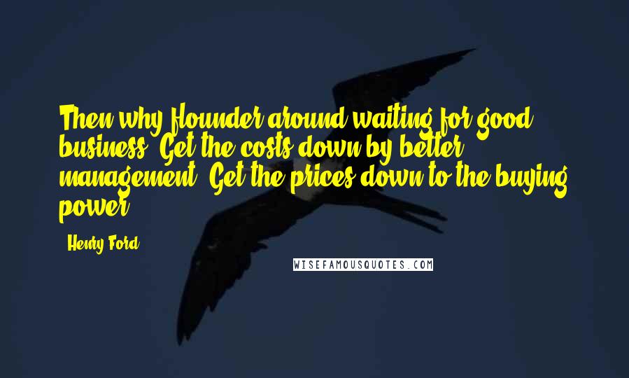 Henry Ford Quotes: Then why flounder around waiting for good business? Get the costs down by better management. Get the prices down to the buying power.