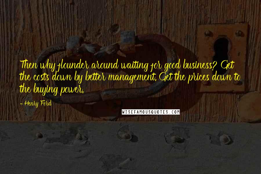 Henry Ford Quotes: Then why flounder around waiting for good business? Get the costs down by better management. Get the prices down to the buying power.