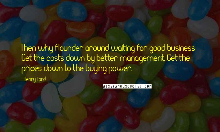 Henry Ford Quotes: Then why flounder around waiting for good business? Get the costs down by better management. Get the prices down to the buying power.