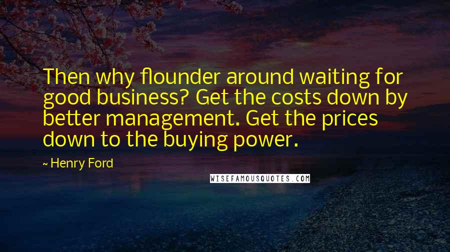 Henry Ford Quotes: Then why flounder around waiting for good business? Get the costs down by better management. Get the prices down to the buying power.