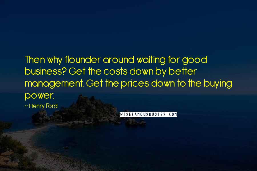 Henry Ford Quotes: Then why flounder around waiting for good business? Get the costs down by better management. Get the prices down to the buying power.