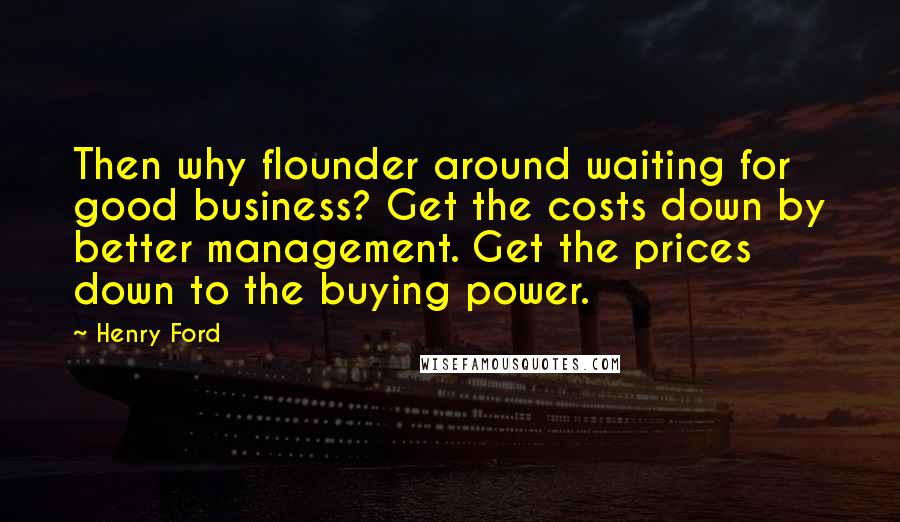 Henry Ford Quotes: Then why flounder around waiting for good business? Get the costs down by better management. Get the prices down to the buying power.