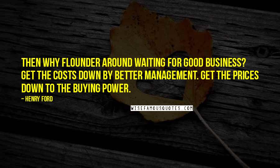 Henry Ford Quotes: Then why flounder around waiting for good business? Get the costs down by better management. Get the prices down to the buying power.