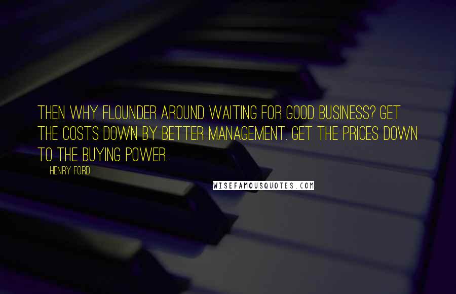 Henry Ford Quotes: Then why flounder around waiting for good business? Get the costs down by better management. Get the prices down to the buying power.