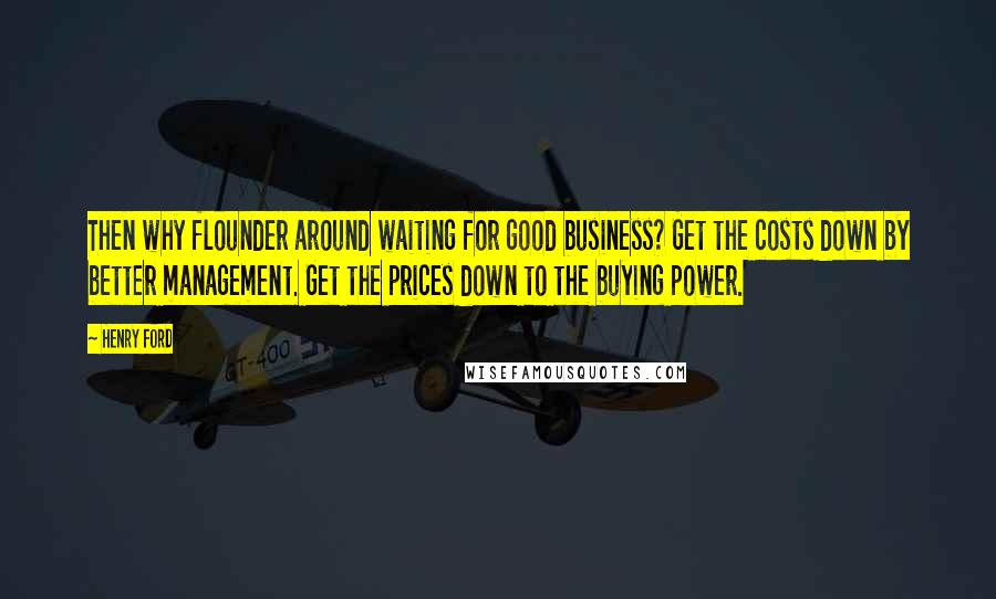 Henry Ford Quotes: Then why flounder around waiting for good business? Get the costs down by better management. Get the prices down to the buying power.