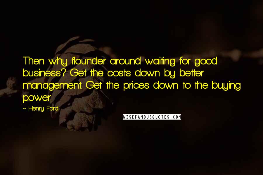 Henry Ford Quotes: Then why flounder around waiting for good business? Get the costs down by better management. Get the prices down to the buying power.