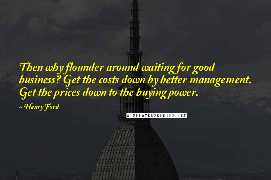 Henry Ford Quotes: Then why flounder around waiting for good business? Get the costs down by better management. Get the prices down to the buying power.