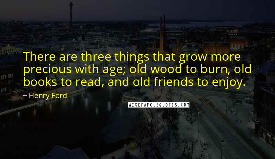 Henry Ford Quotes: There are three things that grow more precious with age; old wood to burn, old books to read, and old friends to enjoy.