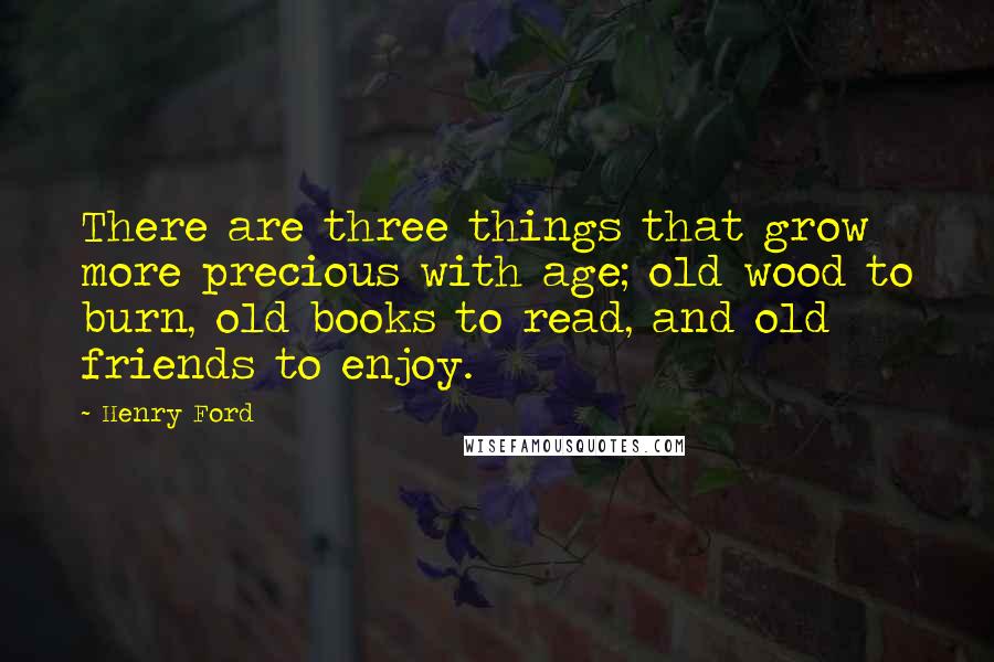 Henry Ford Quotes: There are three things that grow more precious with age; old wood to burn, old books to read, and old friends to enjoy.