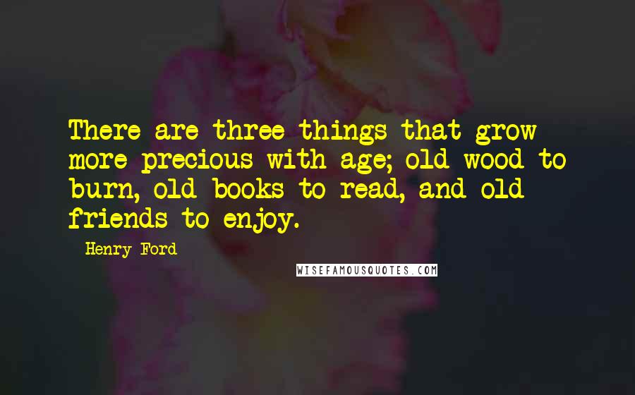 Henry Ford Quotes: There are three things that grow more precious with age; old wood to burn, old books to read, and old friends to enjoy.