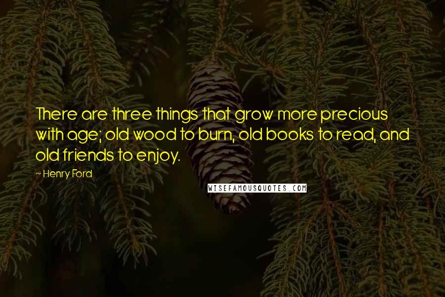 Henry Ford Quotes: There are three things that grow more precious with age; old wood to burn, old books to read, and old friends to enjoy.