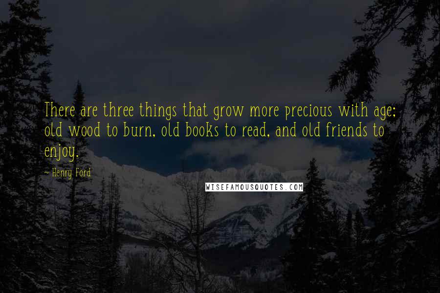 Henry Ford Quotes: There are three things that grow more precious with age; old wood to burn, old books to read, and old friends to enjoy.