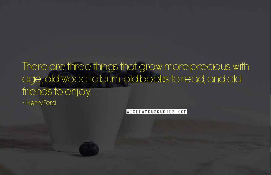 Henry Ford Quotes: There are three things that grow more precious with age; old wood to burn, old books to read, and old friends to enjoy.