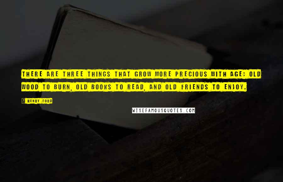 Henry Ford Quotes: There are three things that grow more precious with age; old wood to burn, old books to read, and old friends to enjoy.