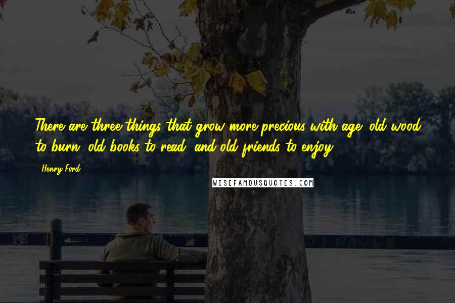 Henry Ford Quotes: There are three things that grow more precious with age; old wood to burn, old books to read, and old friends to enjoy.