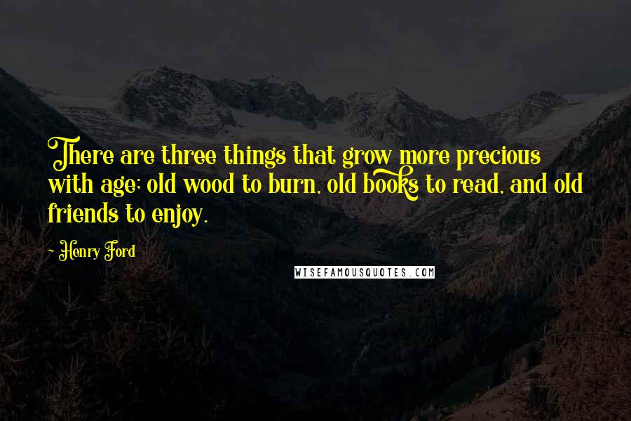 Henry Ford Quotes: There are three things that grow more precious with age; old wood to burn, old books to read, and old friends to enjoy.