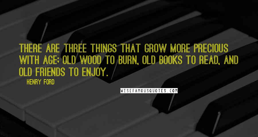 Henry Ford Quotes: There are three things that grow more precious with age; old wood to burn, old books to read, and old friends to enjoy.