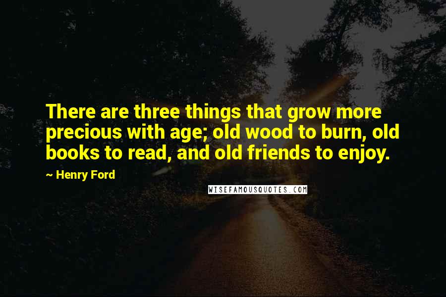 Henry Ford Quotes: There are three things that grow more precious with age; old wood to burn, old books to read, and old friends to enjoy.