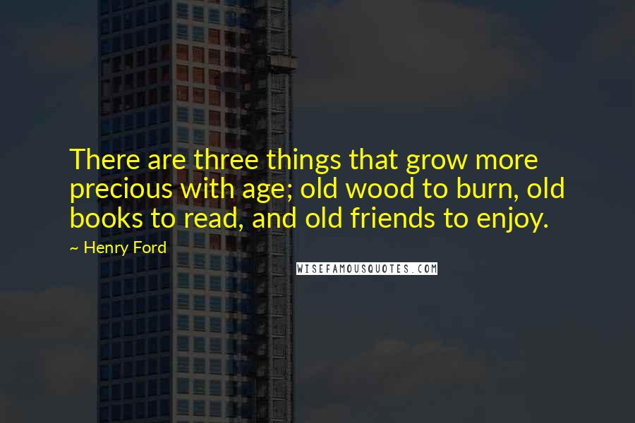 Henry Ford Quotes: There are three things that grow more precious with age; old wood to burn, old books to read, and old friends to enjoy.