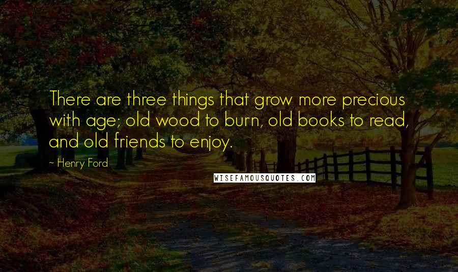 Henry Ford Quotes: There are three things that grow more precious with age; old wood to burn, old books to read, and old friends to enjoy.