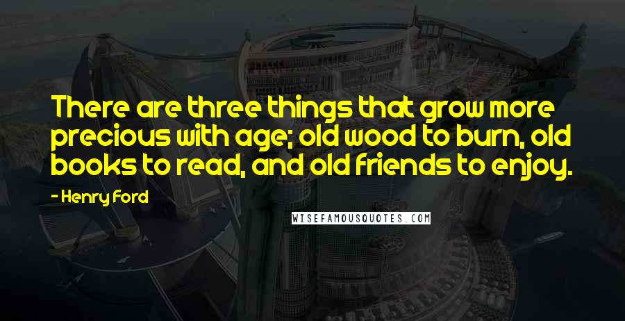 Henry Ford Quotes: There are three things that grow more precious with age; old wood to burn, old books to read, and old friends to enjoy.