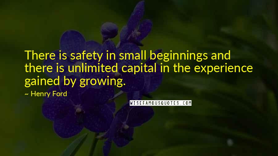 Henry Ford Quotes: There is safety in small beginnings and there is unlimited capital in the experience gained by growing.