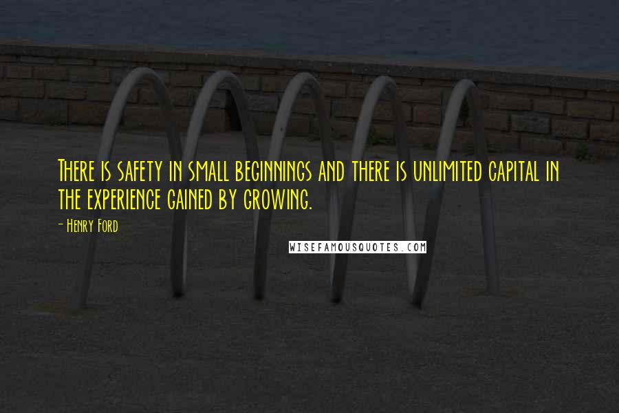 Henry Ford Quotes: There is safety in small beginnings and there is unlimited capital in the experience gained by growing.