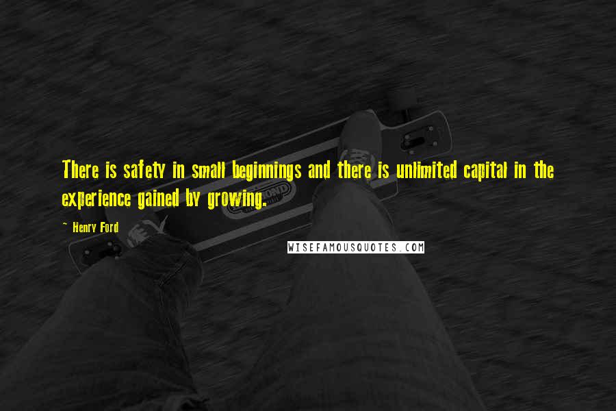 Henry Ford Quotes: There is safety in small beginnings and there is unlimited capital in the experience gained by growing.