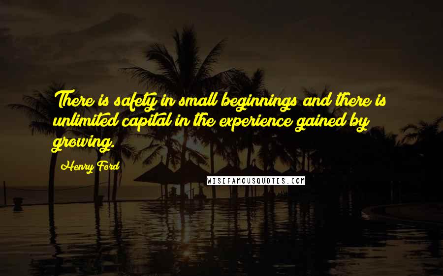 Henry Ford Quotes: There is safety in small beginnings and there is unlimited capital in the experience gained by growing.
