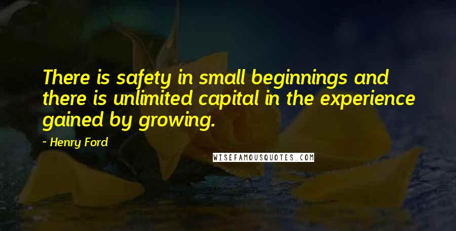 Henry Ford Quotes: There is safety in small beginnings and there is unlimited capital in the experience gained by growing.