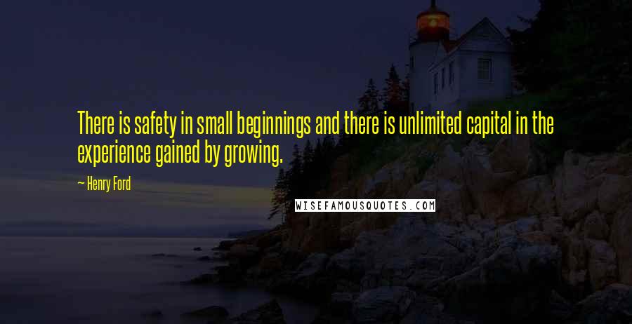 Henry Ford Quotes: There is safety in small beginnings and there is unlimited capital in the experience gained by growing.