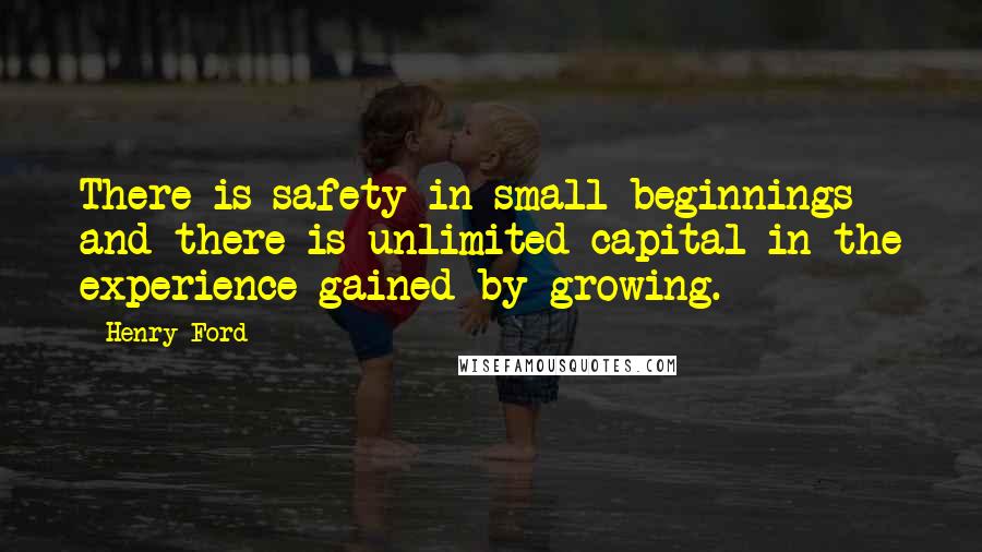 Henry Ford Quotes: There is safety in small beginnings and there is unlimited capital in the experience gained by growing.