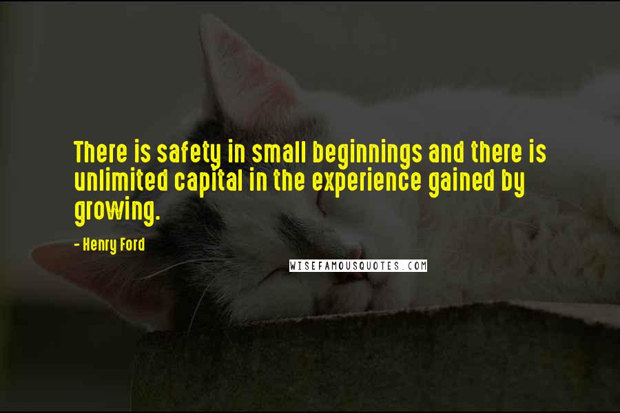 Henry Ford Quotes: There is safety in small beginnings and there is unlimited capital in the experience gained by growing.