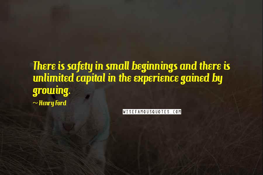 Henry Ford Quotes: There is safety in small beginnings and there is unlimited capital in the experience gained by growing.