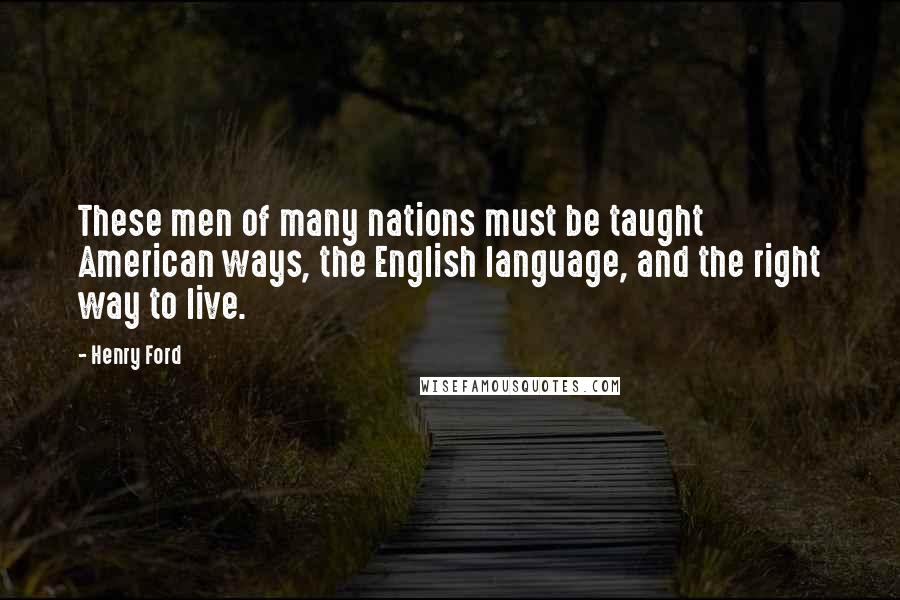 Henry Ford Quotes: These men of many nations must be taught American ways, the English language, and the right way to live.