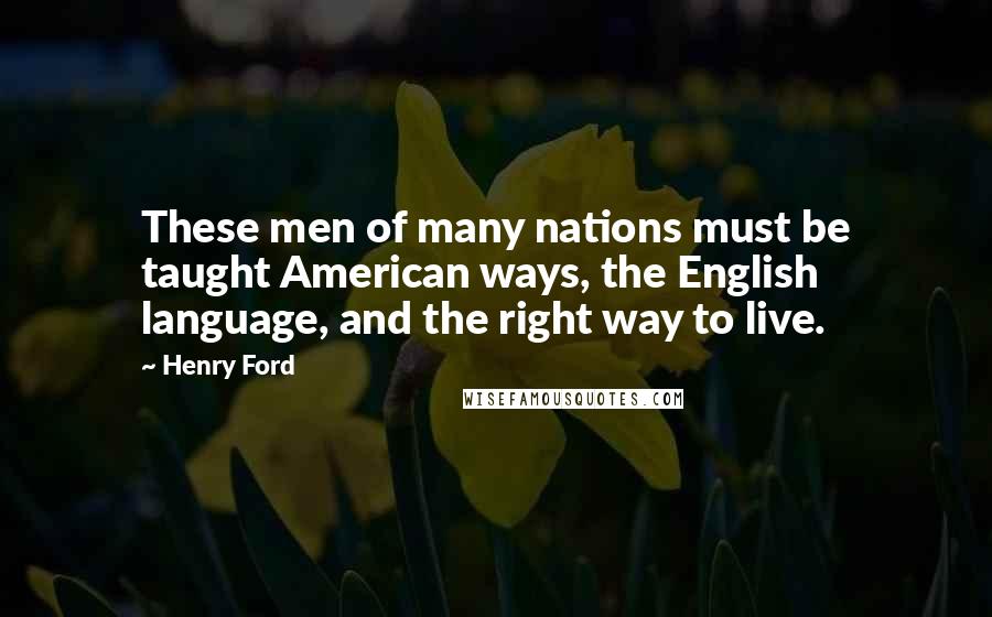 Henry Ford Quotes: These men of many nations must be taught American ways, the English language, and the right way to live.