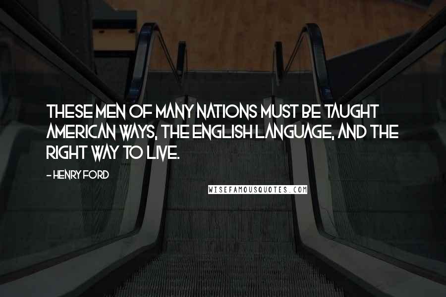 Henry Ford Quotes: These men of many nations must be taught American ways, the English language, and the right way to live.