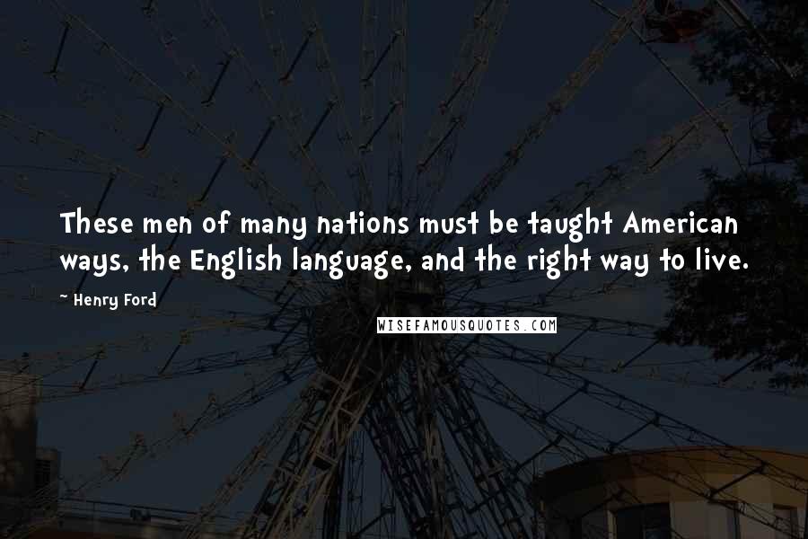 Henry Ford Quotes: These men of many nations must be taught American ways, the English language, and the right way to live.