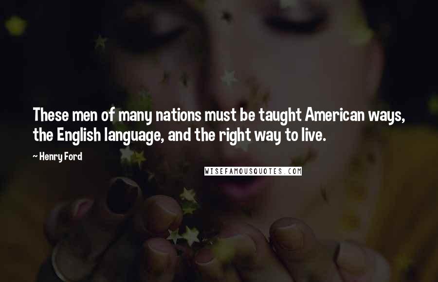 Henry Ford Quotes: These men of many nations must be taught American ways, the English language, and the right way to live.