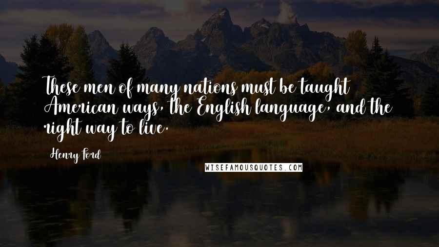 Henry Ford Quotes: These men of many nations must be taught American ways, the English language, and the right way to live.