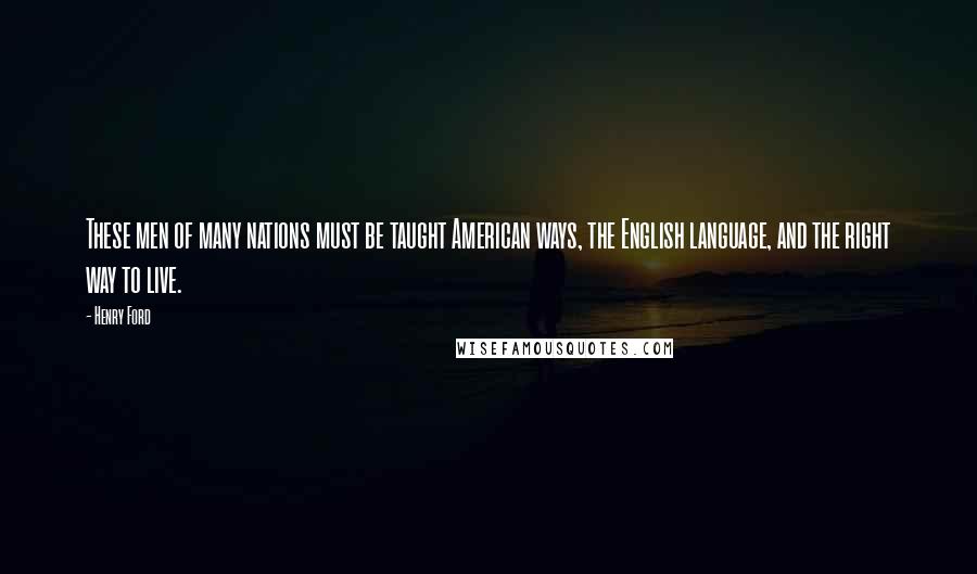 Henry Ford Quotes: These men of many nations must be taught American ways, the English language, and the right way to live.