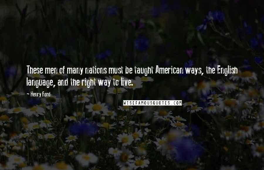 Henry Ford Quotes: These men of many nations must be taught American ways, the English language, and the right way to live.