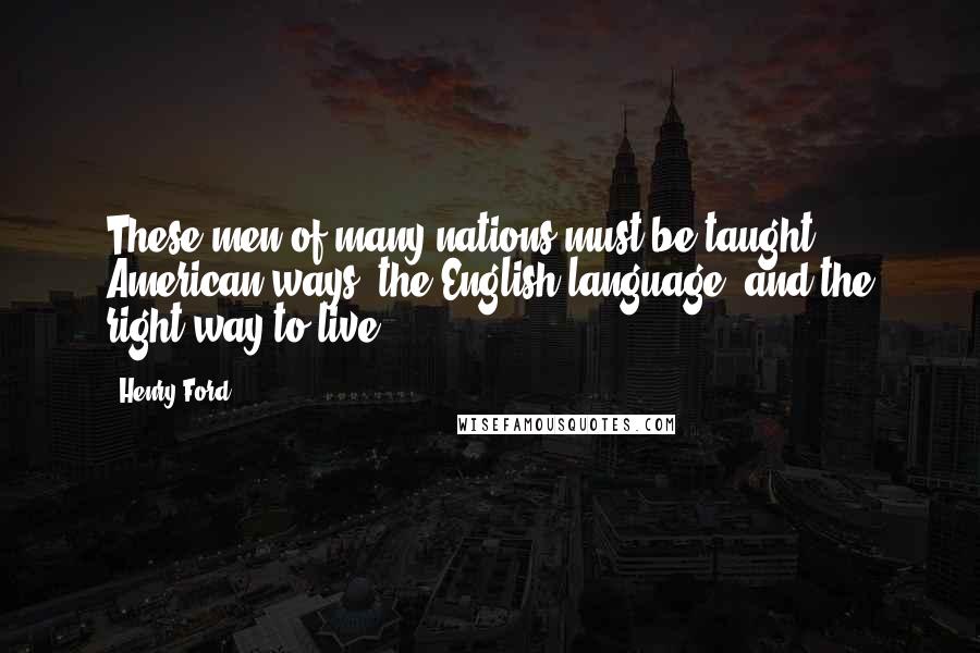 Henry Ford Quotes: These men of many nations must be taught American ways, the English language, and the right way to live.