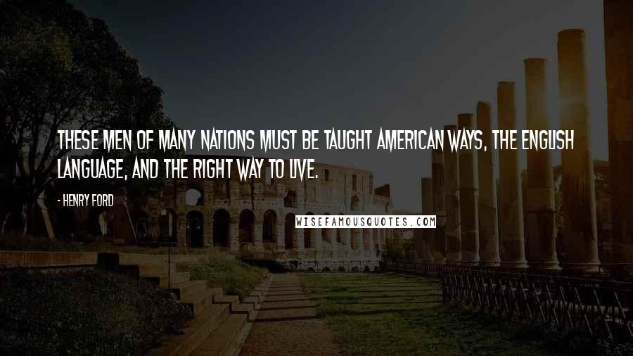 Henry Ford Quotes: These men of many nations must be taught American ways, the English language, and the right way to live.