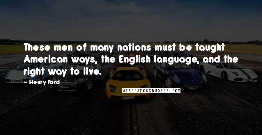 Henry Ford Quotes: These men of many nations must be taught American ways, the English language, and the right way to live.