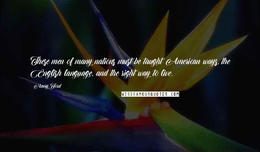 Henry Ford Quotes: These men of many nations must be taught American ways, the English language, and the right way to live.