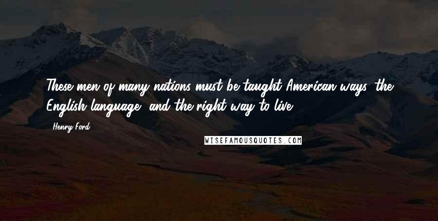 Henry Ford Quotes: These men of many nations must be taught American ways, the English language, and the right way to live.